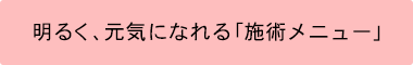 明るく、元気になれる「施術メニュー」