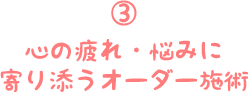 ③心の疲れ・悩みに寄り添うオーダー施術